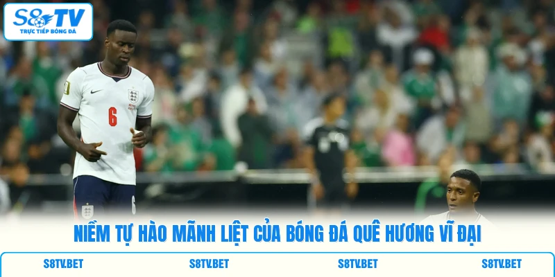 Niềm tự hào mãnh liệt của bóng đá quê hương vĩ đại Niềm tự hào mãnh liệt của bóng đá quê hương vĩ đại